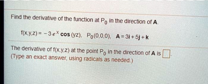 Find the derivative of the function at P0 in the direction of A.
f(x,y,z) = - 3 e^x cos (yz), P0(0,0,0), A = 3i + 5j + k
The derivative of f(x,y,z) at the point P0 in the direction of A is .
(Type an exact answer, using radicals as needed.)