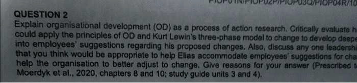 QUESTION 2
Explain organisational development (OD) as a process of action research. Critically evaluate h
could apply the principles of OD and Kurt Lewin's three-phase model to change to develop deepe
into employees' suggestions regarding his proposed changes. Also, discuss any one leadershi
that you think would be appropriate to help Elias accommodate employees' suggestions for cha
help the organisation to better adjust to change. Give reasons for your answer (Prescribed te
Moerdyk et al., 2020, chapters 8 and 10; study guide units 3 and 4).