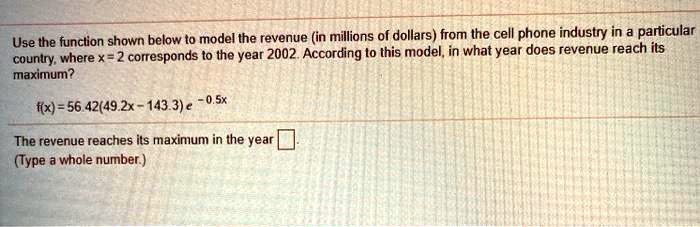 Use the function shown below to model the revenue (in millions of dollars) from the cell phone industry in a particular country, where x = 2 corresponds to the year 2002. According to this model, in what year does revenue reach its maximum?
f(x) = 56.42(49.2x - 143.3)e^-0.5x
The revenue reaches its maximum in the year [ ].
(Type a whole number.)