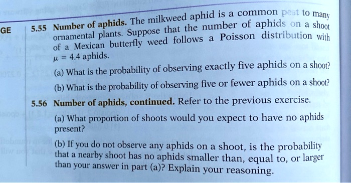 5.55 Number of aphids. The milkweed aphid is a common pest to many ornamental plants. Suppose that the number of aphids on a shoot of a Mexican butterfly weed follows a Poisson distribution with ? = 4.4 aphids.
(a) What is the probability of observing exactly five aphids on a shoot?
(b) What is the probability of observing five or fewer aphids on a shoot?
5.56 Number of aphids, continued. Refer to the previous exercise.
(a) What proportion of shoots would you expect to have no aphids present?
(b) If you do not observe any aphids on a shoot, is the probability that a nearby shoot has no aphids smaller than, equal to, or larger than your answer in part (a)? Explain your reasoning.