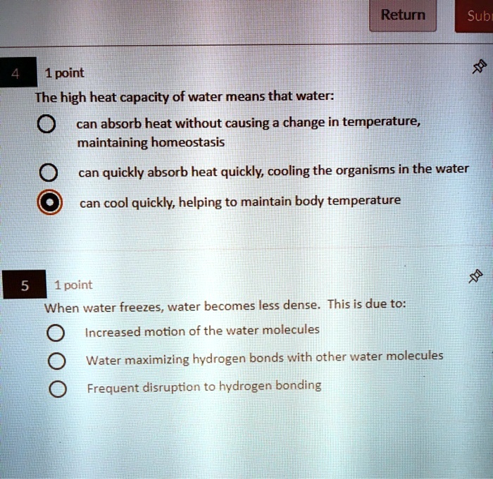 4 1 point
The high heat capacity of water means that water:
can absorb heat without causing a change in temperature, maintaining homeostasis
can quickly absorb heat quickly, cooling the organisms in the water
can cool quickly, helping to maintain body temperature
5 1 point
When water freezes, water becomes less dense. This is due to:
Increased motion of the water molecules
Water maximizing hydrogen bonds with other water molecules
Frequent disruption to hydrogen bonding