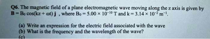 The magnetic field of a plane electromagnetic wave moving along the z axis is given by B = B? cos(kz + ?t) j , where B? = 5.00 × 10?¹? T and k = 3.14 × 10?² m?¹. (a) Write an expression for the electric field associated with the wave (b) What is the frequency and the wavelength of the wave?