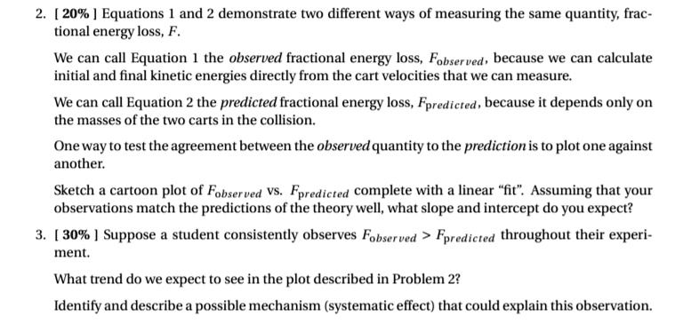 2. [ 20% ] Equations 1 and 2 demonstrate two different ways of measuring the same quantity, fractional energy loss, F.

We can call Equation 1 the observed fractional energy loss, Fobserved, because we can calculate initial and final kinetic energies directly from the cart velocities that we can measure.

We can call Equation 2 the predicted fractional energy loss, Fpredicted, because it depends only on the masses of the two carts in the collision.

One way to test the agreement between the observed quantity to the prediction is to plot one against another.

Sketch a cartoon plot of Fobserved vs. Fpredicted complete with a linear "fit". Assuming that your observations match the predictions of the theory well, what slope and intercept do you expect?

3. [ 30% ] Suppose a student consistently observes Fobserved > Fpredicted throughout their experiment.

What trend do we expect to see in the plot described in Problem 2?

Identify and describe a possible mechanism (systematic effect) that could explain this observation.