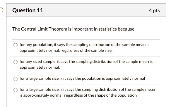 The Central Limit Theorem is important in statistics because

for any population, it says the sampling distribution of the sample mean is approximately normal, regardless of the sample size.

for any sized sample, it says the sampling distribution of the sample mean is approximately normal.

for a large sample size n, it says the population is approximately normal

for a large sample size n, it says the sampling distribution of the sample mean is approximately normal, regardless of the shape of the population