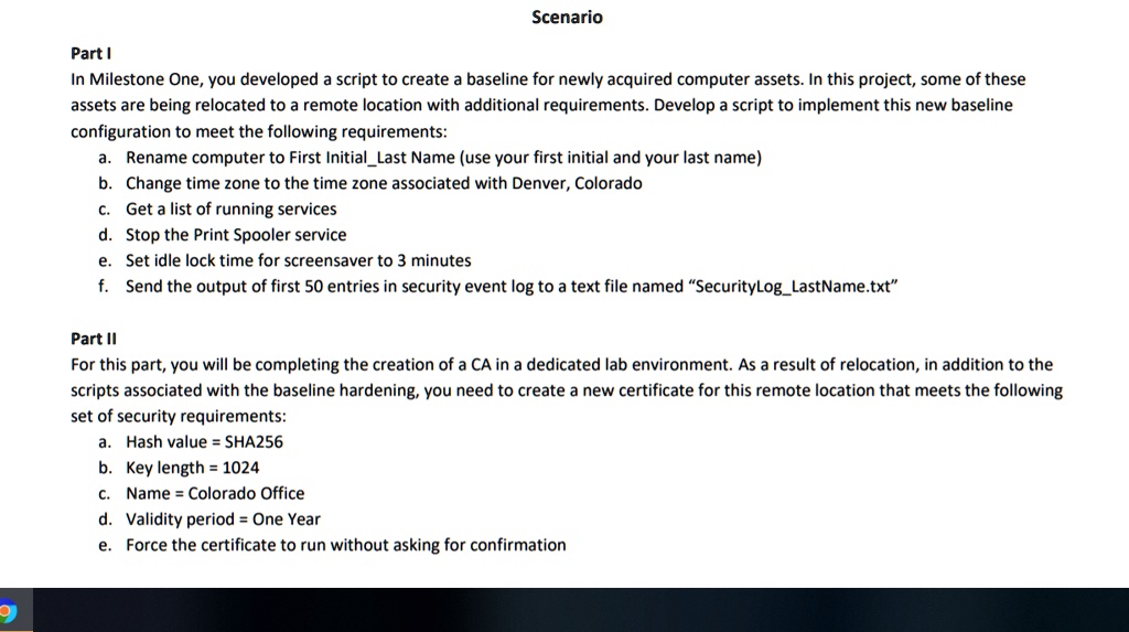 Scenario
Part I
In Milestone One, you developed a script to create a baseline for newly acquired computer assets. In this project, some of these
assets are being relocated to a remote location with additional requirements. Develop a script to implement this new baseline
configuration to meet the following requirements:
a. Rename computer to First InitialLast Name (use your first initial and your last name)
b. Change time zone to the time zone associated with Denver, Colorado
c. Get a list of running services
d. Stop the Print Spooler service
e. Set idle lock time for screensaver to 3 minutes
f. Send the output of first 50 entries in security event log to a text file named "SecurityLogLastName.txt"
Part II
For this part, you will be completing the creation of a CA in a dedicated lab environment. As a result of relocation, in addition to the
scripts associated with the baseline hardening, you need to create a new certificate for this remote location that meets the following
set of security requirements:
a. Hash value = SHA256
b. Key length = 1024
c. Name = Colorado Office
d. Validity period = One Year
e. Force the certificate to run without asking for confirmation