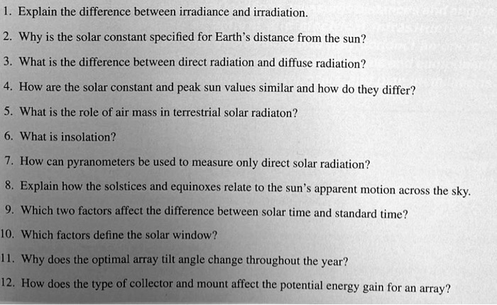 1. Explain the difference between irradiance and irradiation.
2. Why is the solar constant specified for Earth's distance from the sun?
3. What is the difference between direct radiation and diffuse radiation?
4. How are the solar constant and peak sun values similar and how do they differ?
5. What is the role of air mass in terrestrial solar radiaton?
6. What is insolation?
7. How can pyranometers be used to measure only direct solar radiation?
8. Explain how the solstices and equinoxes relate to the sun's apparent motion across the sky.
9. Which two factors affect the difference between solar time and standard time?
10. Which factors define the solar window?
11. Why does the optimal array tilt angle change throughout the year?
12. How does the type of collector and mount affect the potential energy gain for an array?