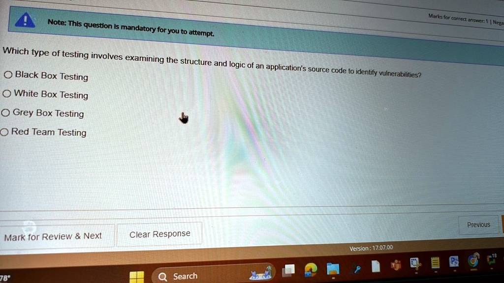 Note: This question is mandatory for you to attempt.
Which type of testing involves examining the structure and logic of an application's source code to identify vulnerabilities?
Black Box Testing
White Box Testing
Grey Box Testing
Red Team Testing
Mark for Review     Next
Clear Response
78°
Marks for correct answer: 1 | Negar
Version: 17.07.00
Search
Previous