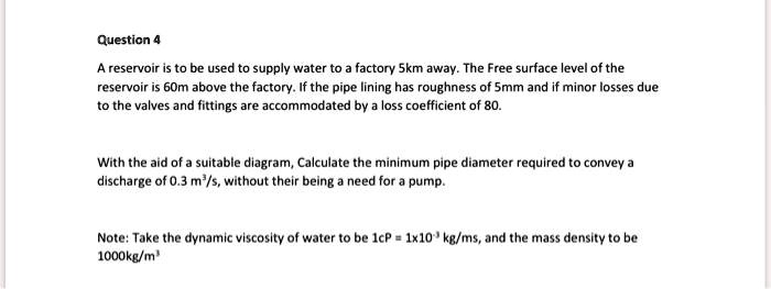 Question 4
A reservoir is to be used to supply water to a factory 5km away. The Free surface level of the
reservoir is 60m above the factory. If the pipe lining has roughness of 5mm and if minor losses due
to the valves and fittings are accommodated by a loss coefficient of 80.

With the aid of a suitable diagram, Calculate the minimum pipe diameter required to convey a
discharge of 0.3 m3/s, without their being a need for a pump.

Note: Take the dynamic viscosity of water to be 1cP = 1x10?³ kg/ms, and the mass density to be
1000kg/m³
