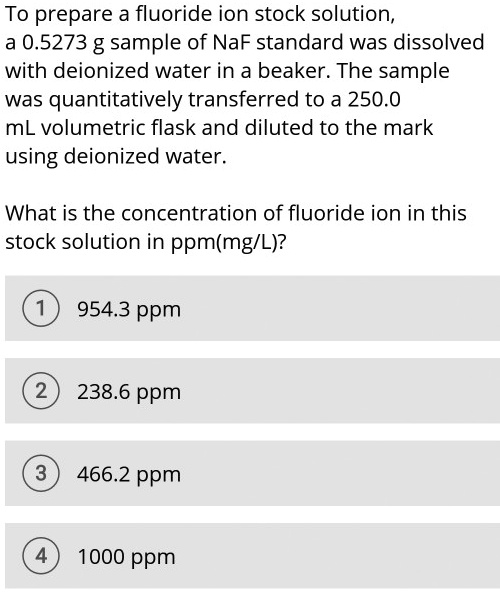 To prepare a fluoride ion stock solution,
a 0.5273 g sample of NaF standard was dissolved
with deionized water in a beaker. The sample
was quantitatively transferred to a 250.0
mL volumetric flask and diluted to the mark
using deionized water.

What is the concentration of fluoride ion in this
stock solution in ppm(mg/L)?

1 954.3 ppm
2 238.6 ppm
3 466.2 ppm
4 1000 ppm