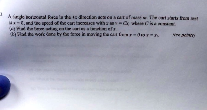 A single horizontal force in the +x direction acts on a cart of mass m. The cart starts from rest at x = 0, and the speed of the cart increases with x as v = Cx, where C is a constant.
(a) Find the force acting on the cart as a function of x.
(b) Find the work done by the force in moving the cart from x = 0 to x = x1.