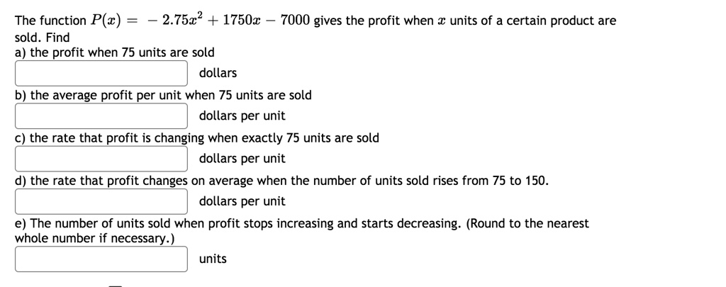 The function P(x) = - 2.75x^2 + 1750x - 7000 gives the profit when x units of a certain product are sold. Find
a) the profit when 75 units are sold
dollars
b) the average profit per unit when 75 units are sold
dollars per unit
c) the rate that profit is changing when exactly 75 units are sold
dollars per unit
d) the rate that profit changes on average when the number of units sold rises from 75 to 150.
dollars per unit
e) The number of units sold when profit stops increasing and starts decreasing. (Round to the nearest whole number if necessary.)
units