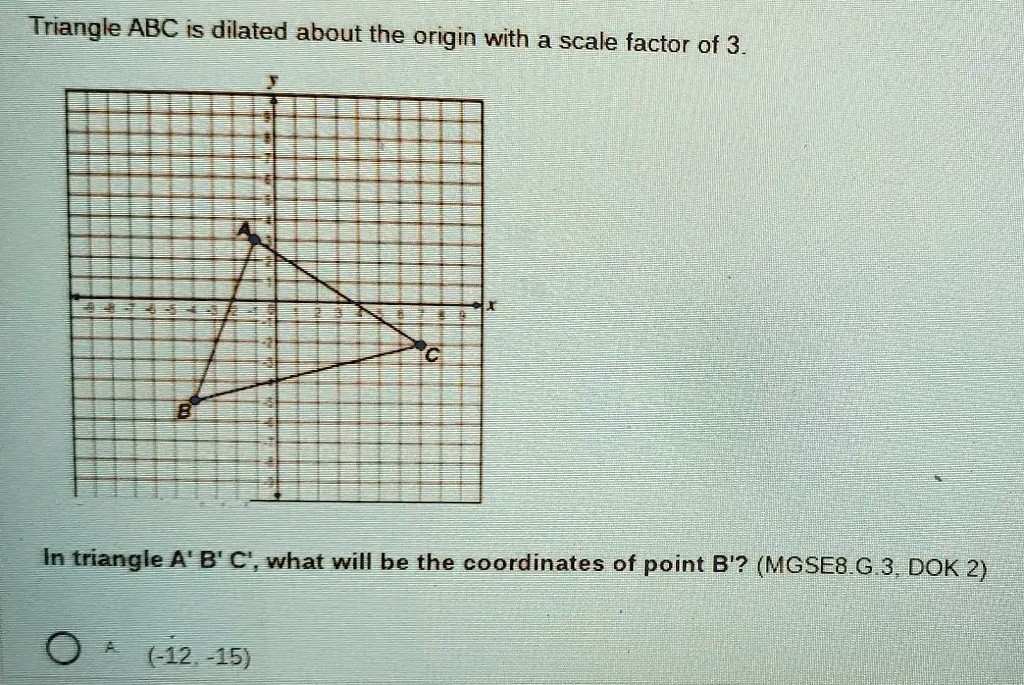 Triangle ABC is dilated about the origin with a scale factor of 3.
In triangle A' B' C', what will be the coordinates of point B'? (MGSE8.G.3, DOK 2)
(-12, -15)