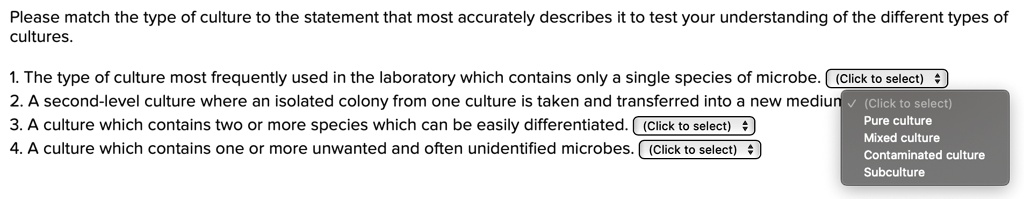 Please match the type of culture to the statement that most accurately describes it to test your understanding of the different types of cultures.
1. The type of culture most frequently used in the laboratory which contains only a single species of microbe.
2. A second-level culture where an isolated colony from one culture is taken and transferred into a new medium.
3. A culture which contains two or more species which can be easily differentiated.
4. A culture which contains one or more unwanted and often unidentified microbes.
Pure culture
Mixed culture
Contaminated culture
Subculture