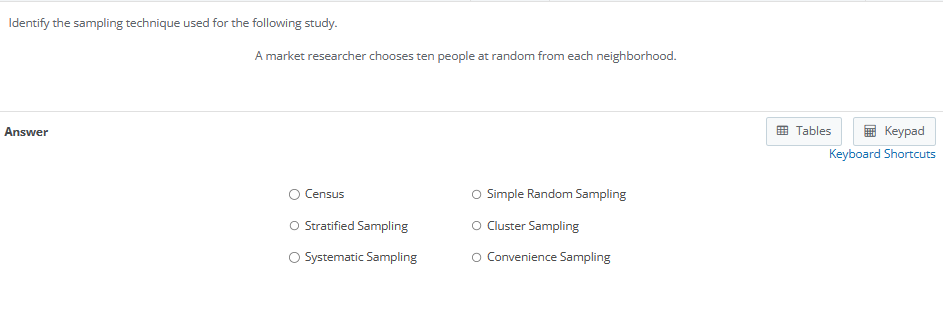 Identify the sampling technique used for the following study.

A market researcher chooses ten people at random from each neighborhood.

Answer

Census
Simple Random Sampling
Stratified Sampling
Cluster Sampling
Systematic Sampling
Convenience Sampling
