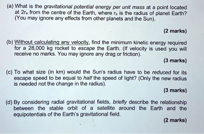 (a) What is the gravitational potential energy per unit mass at a point located at 2re from the centre of the Earth, where re is the radius of planet Earth? (You may ignore any effects from other planets and the Sun).

(b) Without calculating any velocity, find the minimum kinetic energy required for a 28,000 kg rocket to escape the Earth. (If velocity is used you will receive no marks. You may ignore any drag or friction).

(c) To what size (in km) would the Sun's radius have to be reduced for its escape speed to be equal to half the speed of light? (Only the new radius is needed not the change in the radius).

(d) By considering radial gravitational fields, briefly describe the relationship between the stable orbit of a satellite around the Earth and the equipotentials of the Earth's gravitational field.