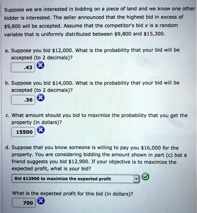 Suppose we are interested in bidding on a piece of land and we know one other bidder is interested. The seller announced that the highest bid in excess of 9,800 will be accepted. Assume that the competitor's bid x is a random variable that is uniformly distributed between9,800 and 15,300.
a. Suppose you bid12,000. What is the probability that your bid will be accepted (to 2 decimals)?
.43
b. Suppose you bid 14,000. What is the probability that your bid will be accepted (to 2 decimals)?
.36
c. What amount should you bid to maximize the probability that you get the property (in dollars)?
15500
d. Suppose that you know someone is willing to pay you16,000 for the property. You are considering bidding the amount shown in part (c) but a friend suggests you bid 12,900. If your objective is to maximize the expected profit, what is your bid?
Bid12900 to maximize the expected profit
What is the expected profit for this bid (in dollars)?
700
