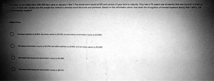 Jacob Company issued bonds with a 184,000 face value on January 1, Year 1. The bonds were issued at 105 and carried a 5-year term to maturity. They had a 7% stated rate of interest that was payable in cash each year. Jacob uses the straight-line method to amortize bond discounts and premiums. Based on this information alone, how does the recognition of interest expense during Year 1 affect the accounting equation?
Multiple Choice
Increases liabilities by12,880, decreases assets by 12,040, and decreases stockholders' equity by12,880
Decreases stockholders' equity by 12,040, decreases liabilities by1,840, and decreases assets by 12,880
Decreases both assets and stockholders' equity by12,880
Decreases both assets and stockholders' equity by 12,040