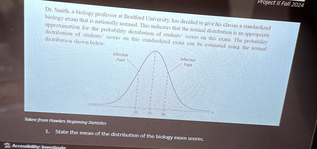 Project II Fall 2024
Dr. Smith, a biology professor at Bradford University, has decided to give his classes a standardized
biology exam that is nationally normed. This indicates that the normal distribution is an appropriate
approximation for the probability distribution of students' scores on this exam. The probability
distribution of students' scores on this standardized exam can be estimated using the normal
distribution shown below.
Inflection
Point
78
Inflection
Point
Taken from Hawkes Beginning Statistics
1. State the mean of the distribution of the biology exam scores.
Accessibility: Investigate