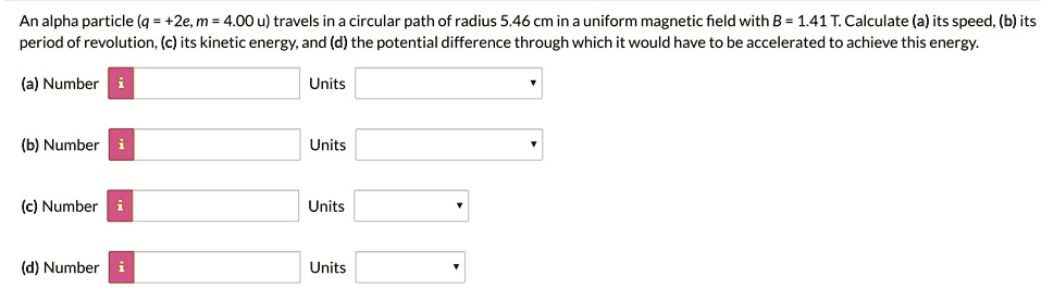 An alpha particle (q = +2e, m = 4.00 u) travels in a circular path of radius 5.46 cm in a uniform magnetic field with B = 1.41 T. Calculate (a) its speed, (b) its period of revolution, (c) its kinetic energy, and (d) the potential difference through which it would have to be accelerated to achieve this energy.
(a) Number
Units
(b) Number
Units
(c) Number
Units
(d) Number
Units