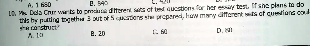 A. 1 680
B. 840
C. 420
10. Ms. Dela Cruz wants to produce different sets of test questions for her essay test. If she plans to do
this by putting together 3 out of 5 questions she prepared, how many different sets of questions could
she construct?
A. 10
B. 20
C. 60
D. 80