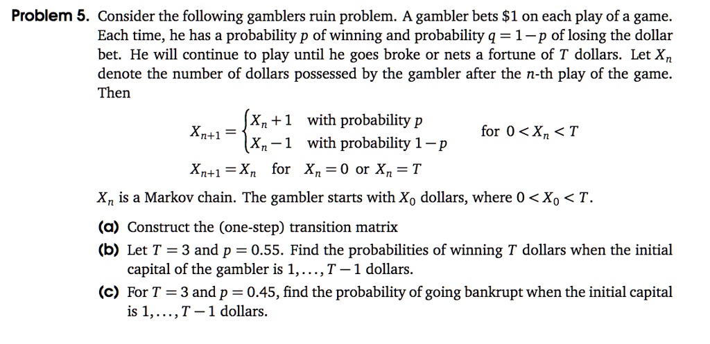 Consider the following gamblers ruin problem. A gambler bets 1 on each play of a game. Each time, he has a probability p of winning and probability q = 1 - p of losing the dollar bet. He will continue to play until he goes broke or nets a fortune of T dollars. Let Xn denote the number of dollars possessed by the gambler after the n-th play of the game. Then Xn+1 = Xn + 1 with probability p; Xn - 1 with probability 1 - p for 0 < Xn < T. Xn+1 = Xn for Xn = 0 or Xn = T. Xn is a Markov chain. The gambler starts with X0 dollars, where 0 < X0 < T. (a) Construct the (one-step) transition matrix (b) Let T = 3 and p = 0.55. Find the probabilities of winning T dollars when the initial capital of the gambler is 1, ..., T - 1 dollars. (c) For T = 3 and p = 0.45, find the probability of going bankrupt when the initial capital is 1, ..., T - 1 dollars.