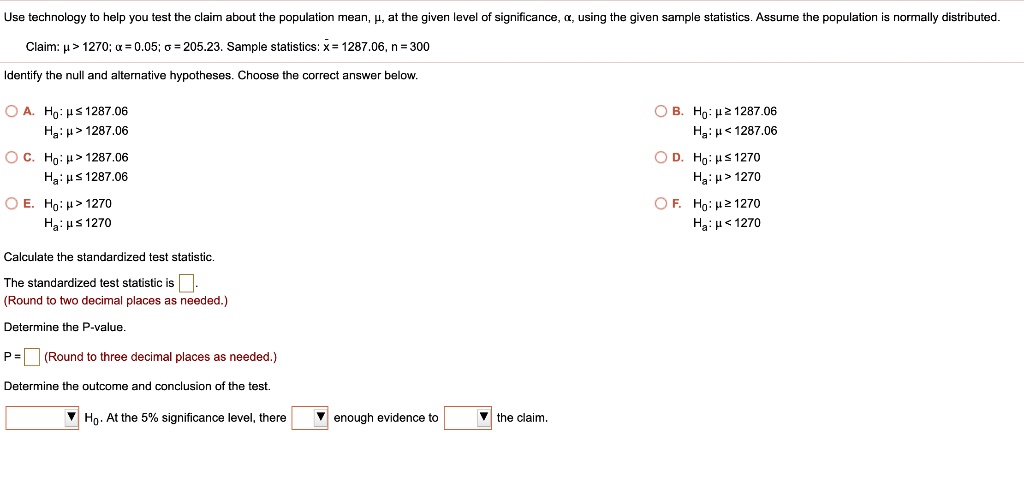 Use technology to help you test the claim about the population mean, ?, at the given level of significance, ?, using the given sample statistics. Assume the population is normally distributed.
Claim: ? > 1270; ? = 0.05; ? = 205.23. Sample statistics: x? = 1287.06, n = 300
Identify the null and alternative hypotheses. Choose the correct answer below.
A. H0: ? ? 1287.06
Ha: ? > 1287.06
B. H0: ? ? 1287.06
Ha: ? < 1287.06
C. H0: ? > 1287.06
Ha: ? ? 1287.06
D. H0: ? ? 1270
Ha: ? > 1270
E. H0: ? > 1270
Ha: ? ? 1270
F. H0: ? ? 1270
Ha: ? < 1270
Calculate the standardized test statistic.
The standardized test statistic is .
(Round to two decimal places as needed.)
Determine the P-value.
P = (Round to three decimal places as needed.)
Determine the outcome and conclusion of the test.
H0. At the 5% significance level, there enough evidence to the claim.