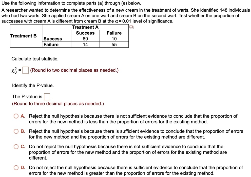 Use the following information to complete parts (a) through (e) below.
A researcher wanted to determine the effectiveness of a new cream in the treatment of warts. She identified 148 individuals
who had two warts. She applied cream A on one wart and cream B on the second wart. Test whether the proportion of
successes with cream A is different from cream B at the α = 0.01 level of significance.
Treatment A
Success
Treatment B
Success
Failure
69
Failure
10
14
55
Calculate test statistic.
χ^2 = (Round to two decimal places as needed.)
Identify the P-value.
The P-value is  (Round to three decimal places as needed.)
A. Reject the null hypothesis because there is not sufficient evidence to conclude that the proportion of
errors for the new method is less than the proportion of errors for the existing method.
B. Reject the null hypothesis because there is sufficient evidence to conclude that the proportion of errors
for the new method and the proportion of errors for the existing method are different.
C. Do not reject the null hypothesis because there is not sufficient evidence to conclude that the
proportion of errors for the new method and the proportion of errors for the existing method are
different.
D. Do not reject the null hypothesis because there is sufficient evidence to conclude that the proportion of
errors for the new method is greater than the proportion of errors for the existing method.