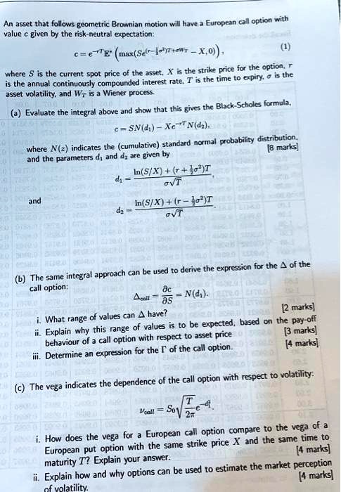 An asset that follows geometric Brownian motion will have a European call option with
value c given by the risk-neutral expectation:
c = e^-rTE^*left(max(Se^(r-frac12sigma^2)T+sigma WT-X,0)ight),
(1)
where S is the current spot price of the asset, X is the strike price for the option, r
is the annual continuously compounded interest rate, T is the time to expiry, ? is the
asset volatility, and WT is a Wiener process.
(a) Evaluate the integral above and show that this gives the Black-Scholes formula,
c = SN(d1) - Xe^-rTN(d2),
where N(z) indicates the (cumulative) standard normal probability distribution,
and the parameters d1 and d2 are given by
d1 = fracln(S/X)+(r+frac12sigma^2)T?sqrtT,
and
d2 = fracln(S/X)+(r-frac12sigma^2)T?sqrtT.
(b) The same integral approach can be used to derive the expression for the ? of the
call option:
Deltacoll = fracpartial cpartial S = N(d1).
i. What range of values can ? have?
ii. Explain why this range of values is to be expected, based on the pay-off
behaviour of a call option with respect to asset price.
iii. Determine an expression for the ? of the call option.
(c) The vega indicates the dependence of the call option with respect to volatility:
vcall = S0sqrtfracT2pie^-fracd1^22.
i. How does the vega for a European call option compare to the vega of a
European put option with the same strike price X and the same time to
maturity T? Explain your answer.
ii. Explain how and why options can be used to estimate the market perception
of volatility.