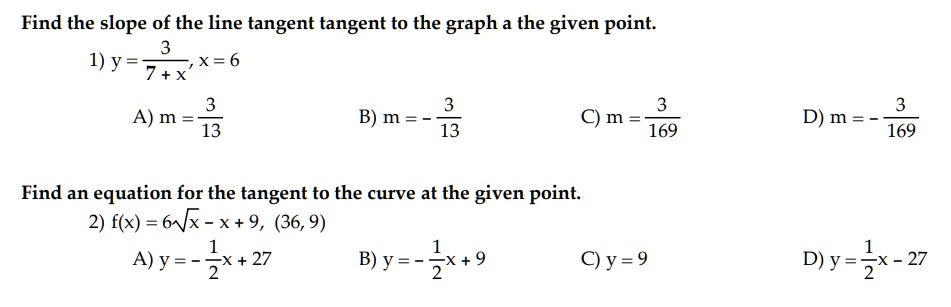 Find the slope of the line tangent tangent to the graph a the given point.
1) y = 3 / (7 + x), x = 6
A) m = 3/13 B) m = - 3/13 C) m = 3/169 D) m = - 3/169

Find an equation for the tangent to the curve at the given point.
2) f(x) = 6??x - x + 9, (36, 9)
A) y = - 1/2x + 27 B) y = - 1/2x + 9 C) y = 9 D) y = 1/2x - 27