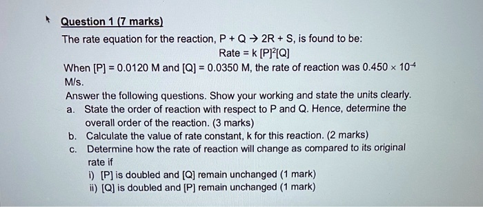 Question 1 (7 marks) The rate equation for the reaction, P + Q ? 2R + S, is found to be: Rate = k [P]2[Q] When [P] = 0.0120 M and [Q] = 0.0350 M, the rate of reaction was 0.450 × 10-4 M/s. Answer the following questions. Show your working and state the units clearly. a. State the order of reaction with respect to P and Q. Hence, determine the overall order of the reaction. (3 marks) b. Calculate the value of rate constant, k for this reaction. (2 marks) c. Determine how the rate of reaction will change as compared to its original rate if i) [P] is doubled and [Q] remain unchanged (1 mark) ii) [Q] is doubled and [P] remain unchanged (1 mark)