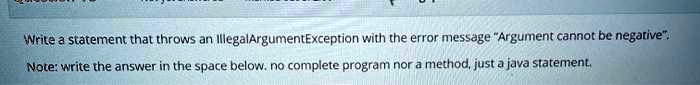 Write a statement that throws an IllegalArgumentException with the error message "Argument cannot be negative".
Note: write the answer in the space below. no complete program nor a method, just a java statement.