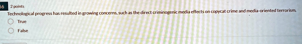 56 2 points
Technological progress has resulted in growing concerns, such as the direct criminogenic media effects on copycat crime and media-oriented terrorism.
True
False