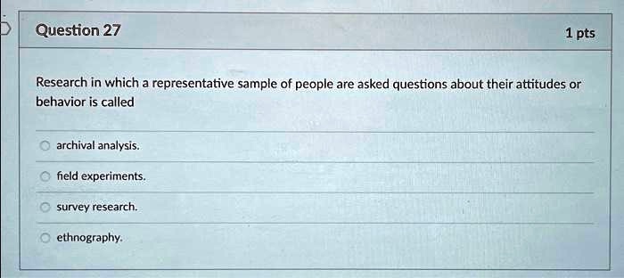Question 27
1 pts
Research in which a representative sample of people are asked questions about their attitudes or
behavior is called
archival analysis.
field experiments.
survey research.
ethnography.