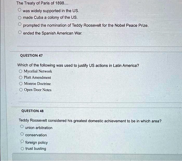 The Treaty of Paris of 1898....
was widely supported in the US.
made Cuba a colony of the US.
prompted the nomination of Teddy Roosevelt for the Nobel Peace Prize.
ended the Spanish American War.
QUESTION 47
Which of the following was used to justify US actions in Latin America?
Mycelial Network
Platt Amendment
Monroe Doctrine
Open Door Notes
QUESTION 48
Teddy Roosevelt considered his greatest domestic achievement to be in which area?
union arbitration
conservation
foreign policy
trust busting