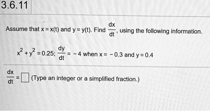 Assume that x = x(t) and y = y(t). Find dx/dt, using the following information.
x^2 + y^2 = 0.25; dy/dt = -4 when x = -0.3 and y = 0.4
dx/dt = [ ] (Type an integer or a simplified fraction.)