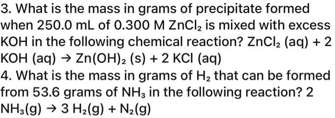 3. What is the mass in grams of precipitate formed when 250.0 mL of 0.300 M ZnCl? is mixed with excess KOH in the following chemical reaction? ZnCl? (aq) + 2 KOH (aq) ? Zn(OH)? (s) + 2 KCl (aq)
4. What is the mass in grams of H? that can be formed from 53.6 grams of NH? in the following reaction? 2 NH?(g) ? 3 H?(g) + N?(g)