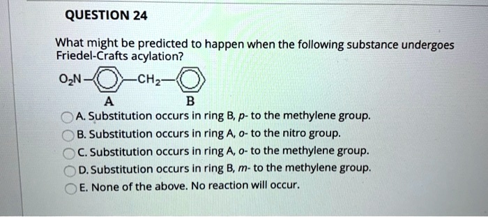 What might be predicted to happen when the following substance undergoes Friedel-Crafts acylation?
O2N-A-CH2-B
A. Substitution occurs in ring B, p- to the methylene group.
B. Substitution occurs in ring A, o- to the nitro group.
C. Substitution occurs in ring A, o- to the methylene group.
D. Substitution occurs in ring B, m- to the methylene group.
E. None of the above. No reaction will occur.