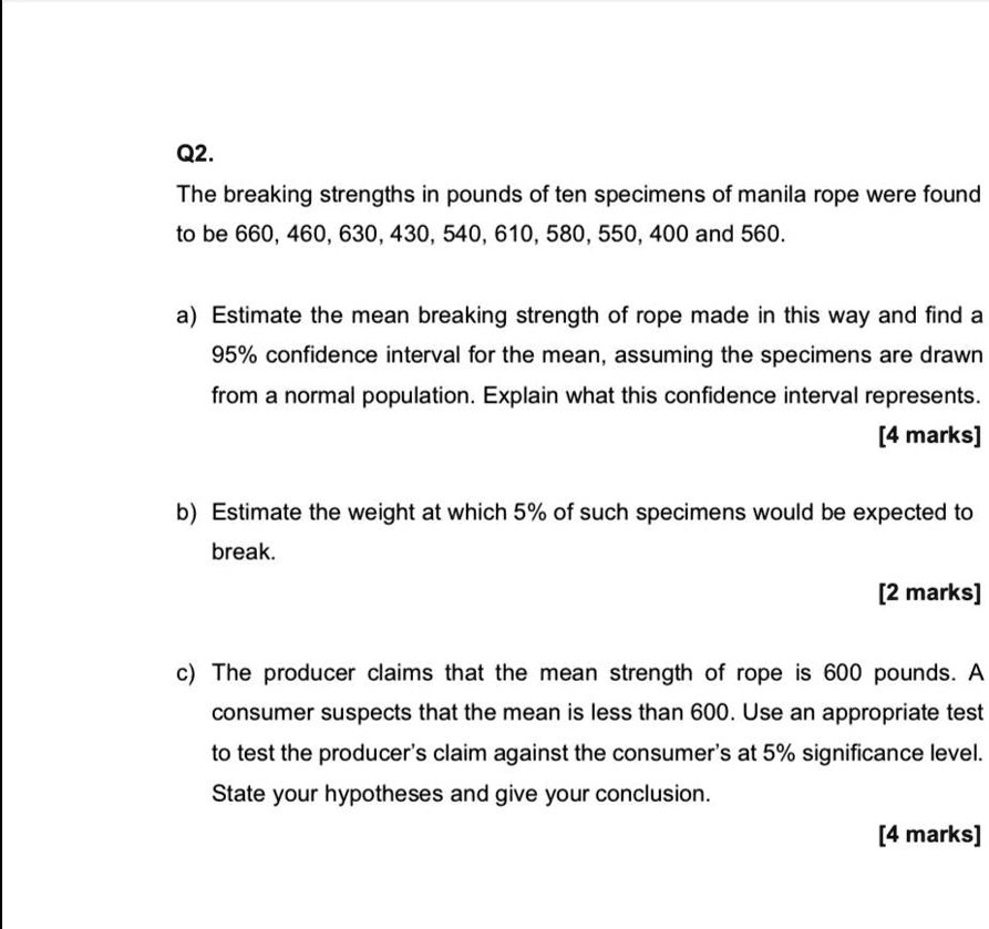 Q2.
The breaking strengths in pounds of ten specimens of manila rope were found
to be 660, 460, 630, 430, 540, 610, 580, 550, 400 and 560.
a) Estimate the mean breaking strength of rope made in this way and find a
95% confidence interval for the mean, assuming the specimens are drawn
from a normal population. Explain what this confidence interval represents.
[4 marks]
b) Estimate the weight at which 5% of such specimens would be expected to
break.
[2 marks]
c) The producer claims that the mean strength of rope is 600 pounds. A
consumer suspects that the mean is less than 600. Use an appropriate test
to test the producer's claim against the consumer's at 5% significance level.
State your hypotheses and give your conclusion.
[4 marks]