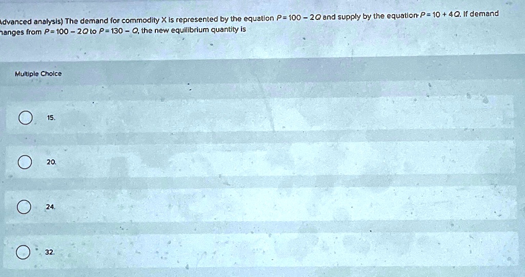 Advanced analysis) The demand for commodity X is represented by the equation P = 100 - 2Q and supply by the equation P = 10 + 4Q. If demand changes from P = 100 - 2Q to P = 130 - Q, the new equilibrium quantity is
Multiple Choice
15.
20.
24.
32.