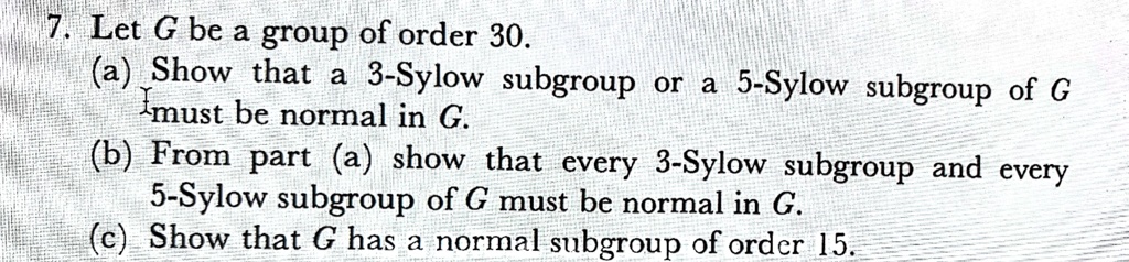 7. Let G be a group of order 30.
(a) Show that a 3-Sylow subgroup or a 5-Sylow subgroup of G must be normal in G.
(b) From part (a) show that every 3-Sylow subgroup and every 5-Sylow subgroup of G must be normal in G.
(c) Show that G has a normal subgroup of order 15.