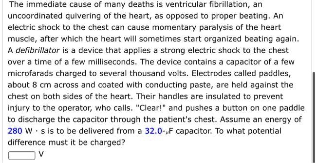 The immediate cause of many deaths is ventricular fibrillation, an uncoordinated quivering of the heart, as opposed to proper beating. An electric shock to the chest can cause momentary paralysis of the heart muscle, after which the heart will sometimes start organized beating again. A defibrillator is a device that applies a strong electric shock to the chest over a time of a few milliseconds. The device contains a capacitor of a few microfarads charged to several thousand volts. Electrodes called paddles, about 8 cm across and coated with conducting paste, are held against the chest on both sides of the heart. Their handles are insulated to prevent injury to the operator, who calls. "Clear!" and pushes a button on one paddle to discharge the capacitor through the patient's chest. Assume an energy of 280 W · s is to be delivered from a 32.0-?F capacitor. To what potential difference must it be charged? V