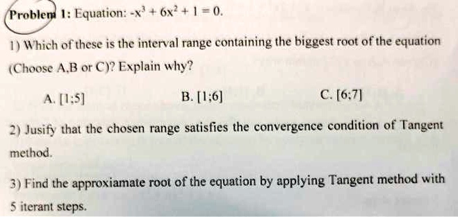 Problem 1: Equation: -x^3 + 6x^2 + 1 = 0.
1) Which of these is the interval range containing the biggest root of the equation
(Choose A,B or C)? Explain why?
A. [1:5]
B. [1;6]
C. [6:7]
2) Justify that the chosen range satisfies the convergence condition of Tangent
method.
3) Find the approximate root of the equation by applying Tangent method with
5 iterant steps.