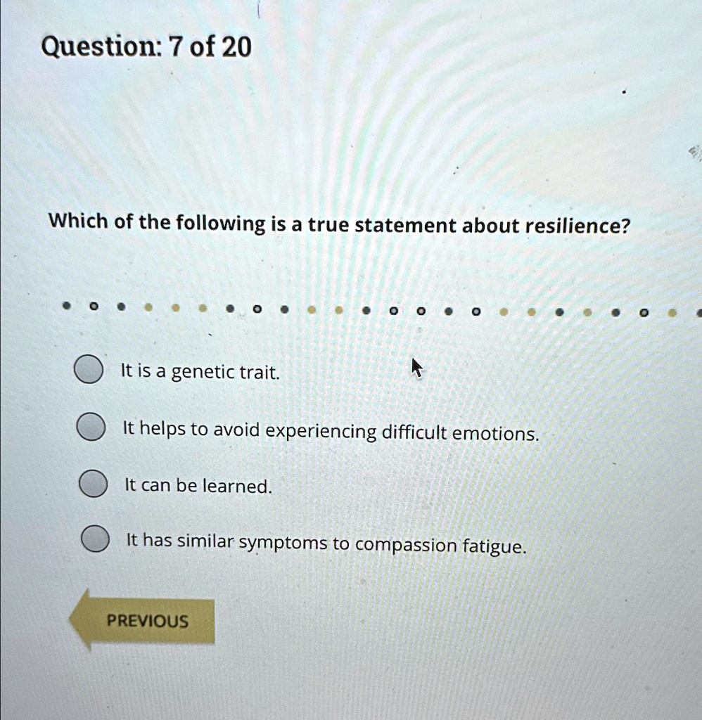 Which of the following is a true statement about resilience?
It is a genetic trait.
It helps to avoid experiencing difficult emotions.
It can be learned.
It has similar symptoms to compassion fatigue.