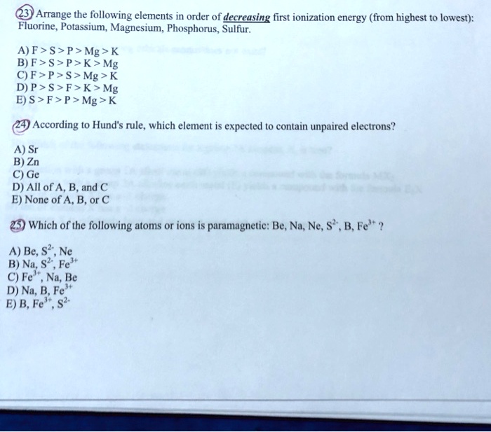 Arrange the following elements in order of decreasing first ionization energy (from highest to lowest):
Fluorine, Potassium, Magnesium, Phosphorus, Sulfur.
A) F > S > P > Mg > K
B) F > S > P > K > Mg
C) F > P > S > Mg > K
D) P > S > F > K > Mg
E) S > F > P > Mg > K
According to Hund's rule, which element is expected to contain unpaired electrons?
A) Sr
B) Zn
C) Ge
D) All of A, B, and C
E) None of A, B, or C
Which of the following atoms or ions is paramagnetic: Be, Na, Ne, S²?, B, Fe³??
A) Be, S²?, Ne
B) Na, S²?, Fe³?
C) Fe³?, Na, Be
D) Na, B, Fe³?
E) B, Fe³?, S²?