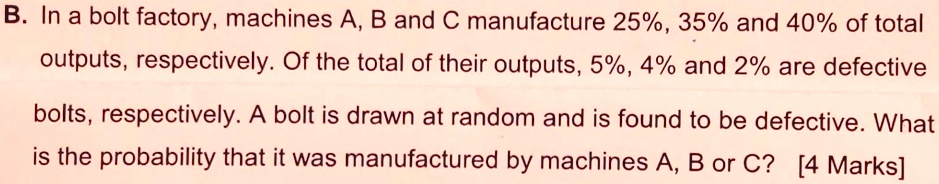 B. In a bolt factory, machines A, B and C manufacture 25%, 35% and 40% of total outputs, respectively. Of the total of their outputs, 5%, 4% and 2% are defective bolts, respectively. A bolt is drawn at random and is found to be defective. What is the probability that it was manufactured by machines A, B or C? [4 Marks]