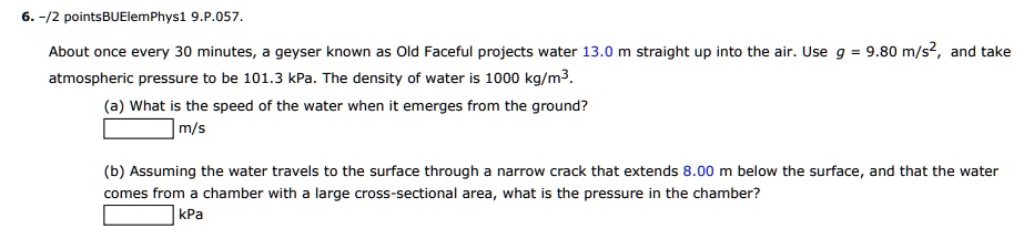 About once every 30 minutes, a geyser known as Old Faceful projects water 13.0 m straight up into the air. Use g = 9.80 m/s^2, and take atmospheric pressure to be 101.3 kPa. The density of water is 1000 kg/m^3.
(a) What is the speed of the water when it emerges from the ground?
m/s
(b) Assuming the water travels to the surface through a narrow crack that extends 8.00 m below the surface, and that the water comes from a chamber with a large cross-sectional area, what is the pressure in the chamber?
kPa