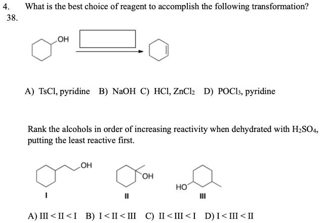 4. What is the best choice of reagent to accomplish the following transformation?
OH
A) TsCl, pyridine B) NaOH C) HCl, ZnCl2 D) POCl3, pyridine
Rank the alcohols in order of increasing reactivity when dehydrated with H2SO4, putting the least reactive first.
OH I
OH II
HO III
A) III < II < I B) I < II < III C) II < III < I D) I < III < II