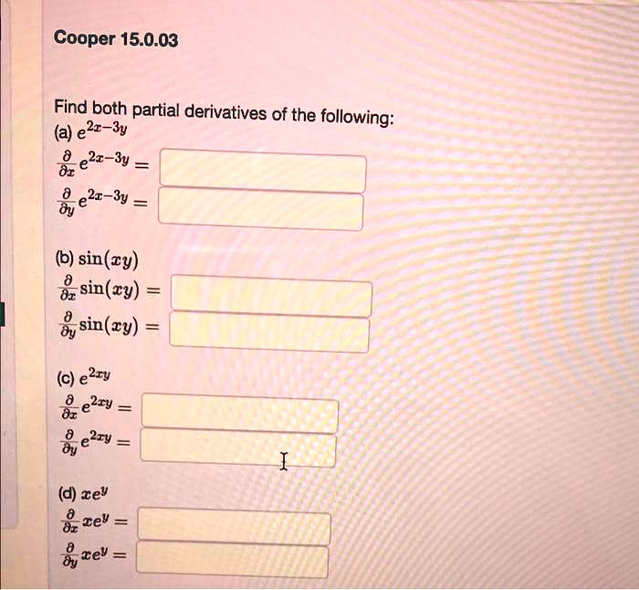 Cooper 15.0.03
Find both partial derivatives of the following:
(a) e^2x-3y
fracpartialpartial x e^2x-3y =
fracpartialpartial y e^2x-3y =
(b) sin(xy)
fracpartialpartial x sin(xy) =
fracpartialpartial y sin(xy) =
(c) e^2xy
fracpartialpartial x e^2xy =
fracpartialpartial y e^2xy =
(d) xe^y
fracpartialpartial x xe^y =
fracpartialpartial y xe^y =