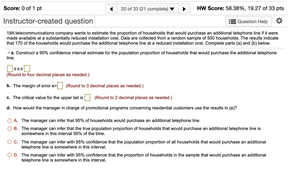 19A telecommunications company wants to estimate the proportion of households that would purchase an additional telephone line if it were made available at a substantially reduced installation cost. Data are collected from a random sample of 500 households. The results indicate that 170 of the households would purchase the additional telephone line at a reduced installation cost. Complete parts (a) and (b) below. – a. Construct a 95% confidence interval estimate for the population proportion of households that would purchase the additional telephone line. [ ] ? ? ? [ ] (Round to four decimal places as needed.) b. The margin of error e=[ ] (Round to 3 decimal places as needed.) c. The critical value for the upper tail is [ ] (Round to 2 decimal places as needed.) d. How would the manager in charge of promotional programs concerning residential customers use the results in (a)? A. The manager can infer that 95% of households would purchase an additional telephone line. B. The manager can infer that the true population proportion of households that would purchase an additional telephone line is somewhere in this interval 95% of the time. C. The manager can infer with 95% confidence that the population proportion of all households that would purchase an additional telephone line is somewhere in this interval. D. The manager can infer with 95% confidence that the proportion of households in the sample that would purchase an additional telephone line is somewhere in this interval.