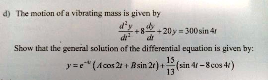d) The motion of a vibrating mass is given by d^2y/dt^2 + 8dy/dt + 20y = 300 sin 4t Show that the general solution of the differential equation is given by: y = e^-4t (A cos 2t + B sin 2t) + 15/13 (sin 4t - 8 cos 4t)
